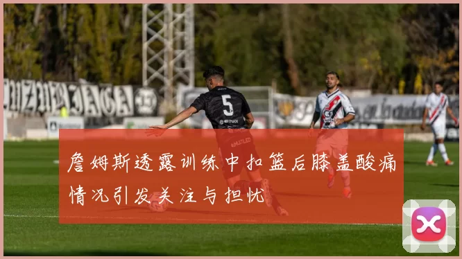 詹姆斯透露训练中扣篮后膝盖酸痛情况引发关注与担忧