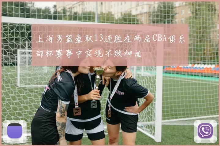 上海男篮豪取13连胜在两届CBA俱乐部杯赛事中实现不败神话