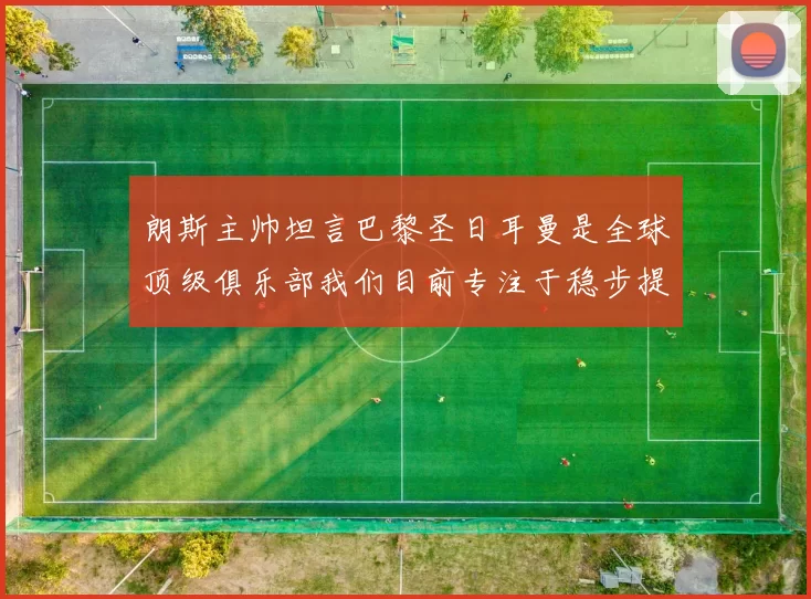 朗斯主帅坦言巴黎圣日耳曼是全球顶级俱乐部我们目前专注于稳步提升表现