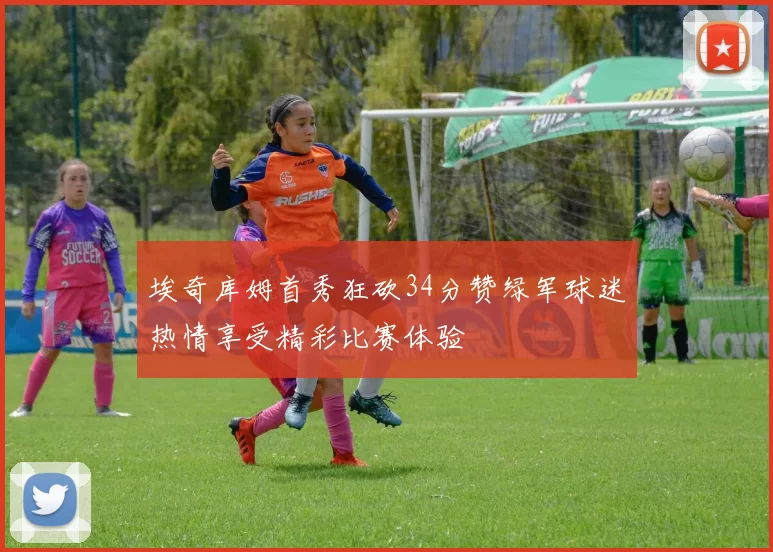 埃奇库姆首秀狂砍34分赞绿军球迷热情享受精彩比赛体验