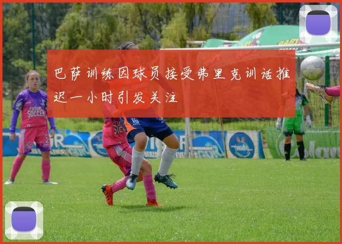 巴萨训练因球员接受弗里克训话推迟一小时引发关注