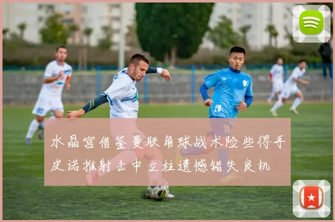 水晶宫借鉴曼联角球战术险些得手皮诺推射击中立柱遗憾错失良机