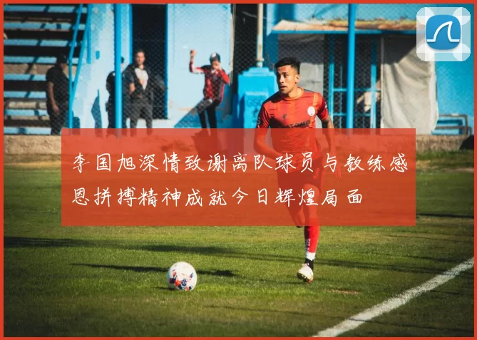 李国旭深情致谢离队球员与教练感恩拼搏精神成就今日辉煌局面