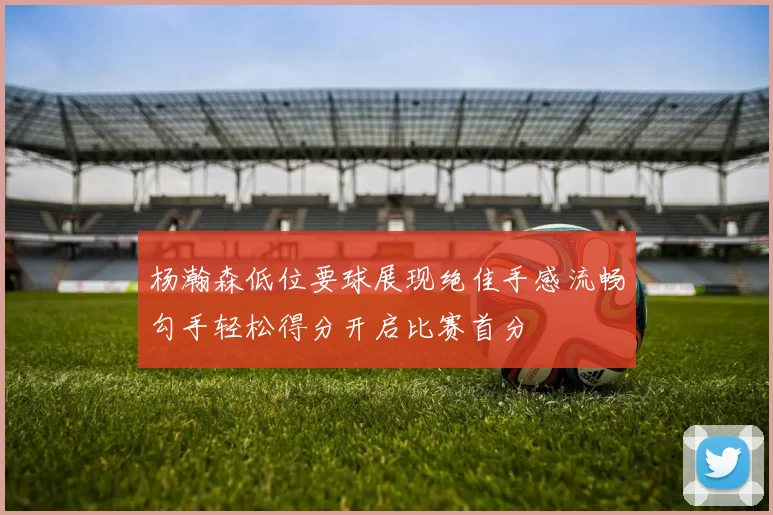 杨瀚森低位要球展现绝佳手感流畅勾手轻松得分开启比赛首分