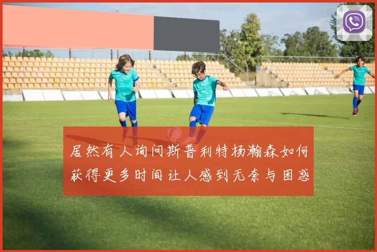 居然有人询问斯普利特杨瀚森如何获得更多时间让人感到无奈与困惑