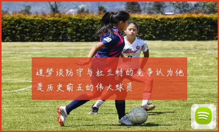 追梦谈防守与杜兰特的竞争认为他是历史前五的伟大球员