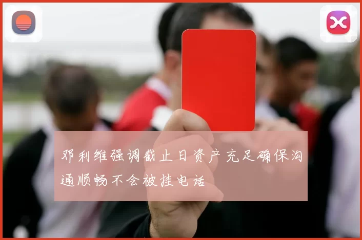 邓利维强调截止日资产充足确保沟通顺畅不会被挂电话