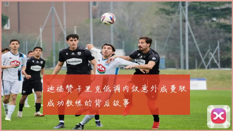 迪福赞卡里克低调内敛意外成曼联成功教练的背后故事