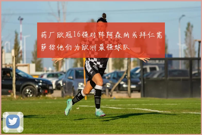 药厂欧冠16强对阵阿森纳或拜仁宽萨称他们为欧洲最强球队