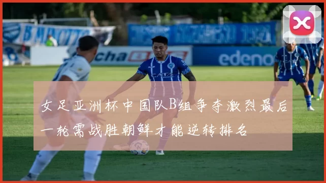 女足亚洲杯中国队B组争夺激烈最后一轮需战胜朝鲜才能逆转排名