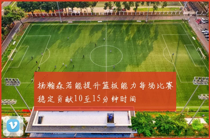 杨瀚森若能提升篮板能力每场比赛稳定贡献10至15分钟时间