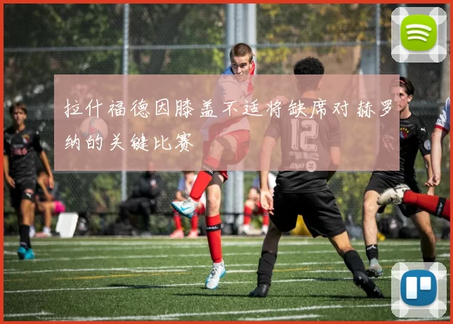 拉什福德因膝盖不适将缺席对赫罗纳的关键比赛
