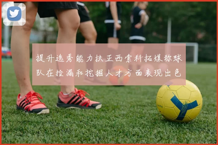 提升选秀能力扶正西索科拓媒称球队在捡漏和挖掘人才方面表现出色