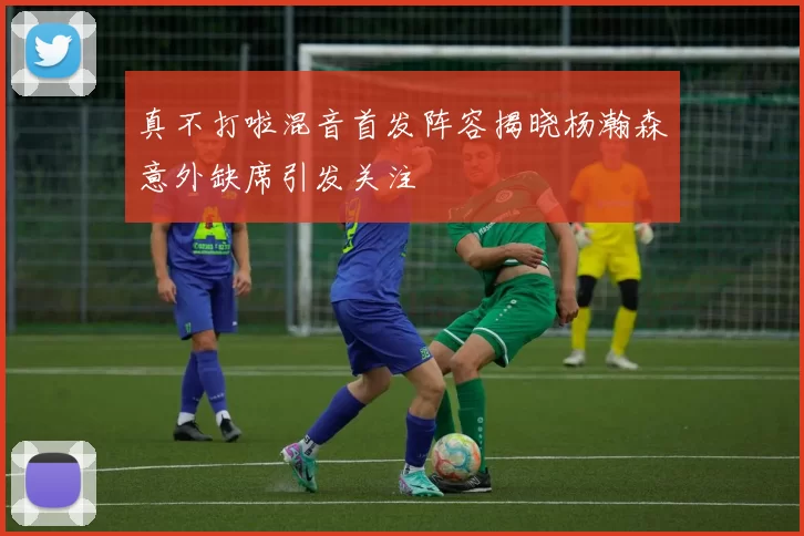真不打啦混音首发阵容揭晓杨瀚森意外缺席引发关注