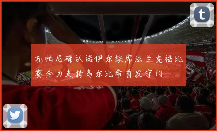 孔帕尼确认诺伊尔缺席法兰克福比赛全力支持乌尔比希首发守门