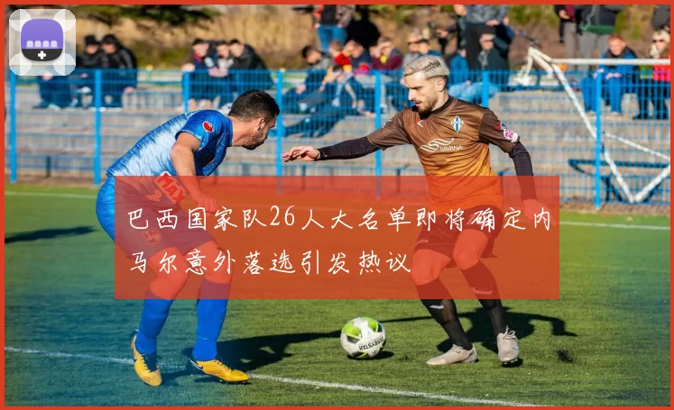 巴西国家队26人大名单即将确定内马尔意外落选引发热议