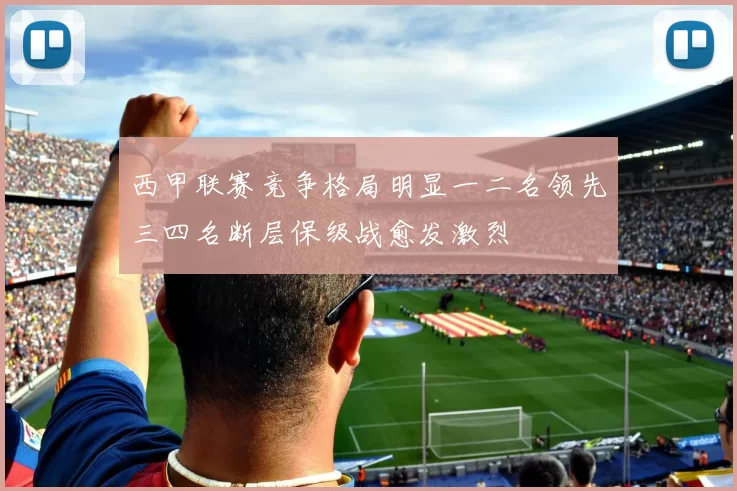 西甲联赛竞争格局明显一二名领先三四名断层保级战愈发激烈