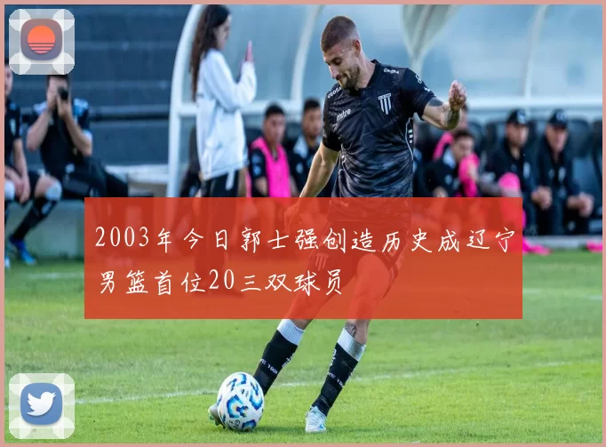 2003年今日郭士强创造历史成辽宁男篮首位20三双球员