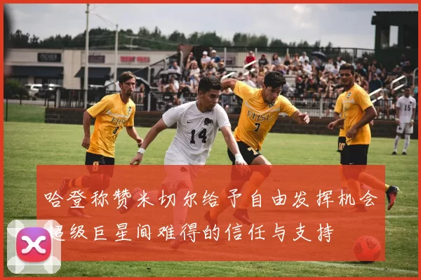 哈登称赞米切尔给予自由发挥机会超级巨星间难得的信任与支持