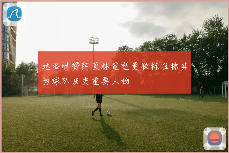 达洛特赞阿莫林重塑曼联标准称其为球队历史重要人物