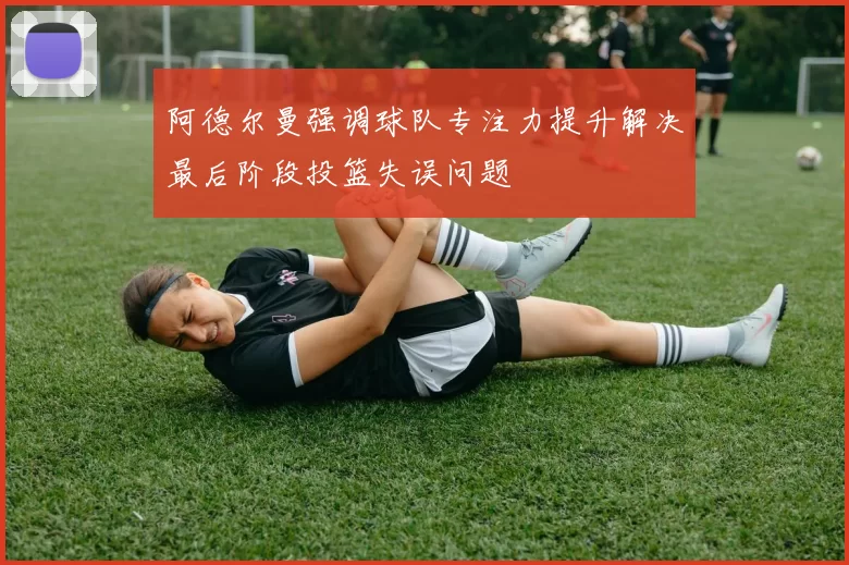 阿德尔曼强调球队专注力提升解决最后阶段投篮失误问题