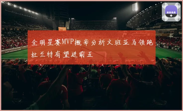全明星赛MVP概率分析文班亚马领跑杜兰特有望进前五