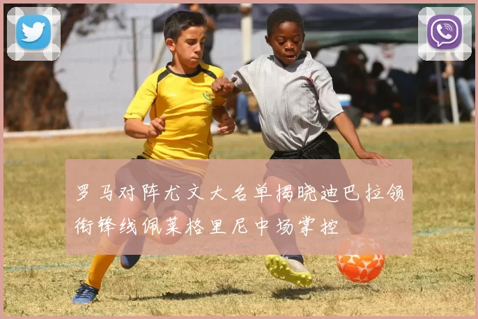 罗马对阵尤文大名单揭晓迪巴拉领衔锋线佩莱格里尼中场掌控