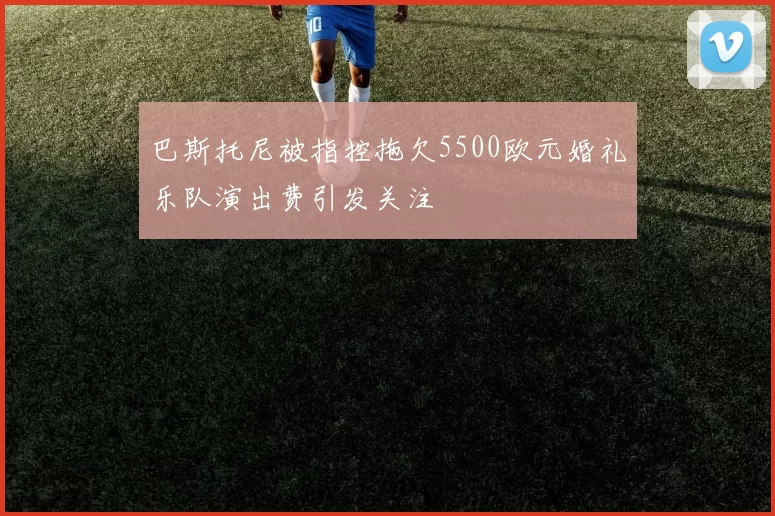 巴斯托尼被指控拖欠5500欧元婚礼乐队演出费引发关注