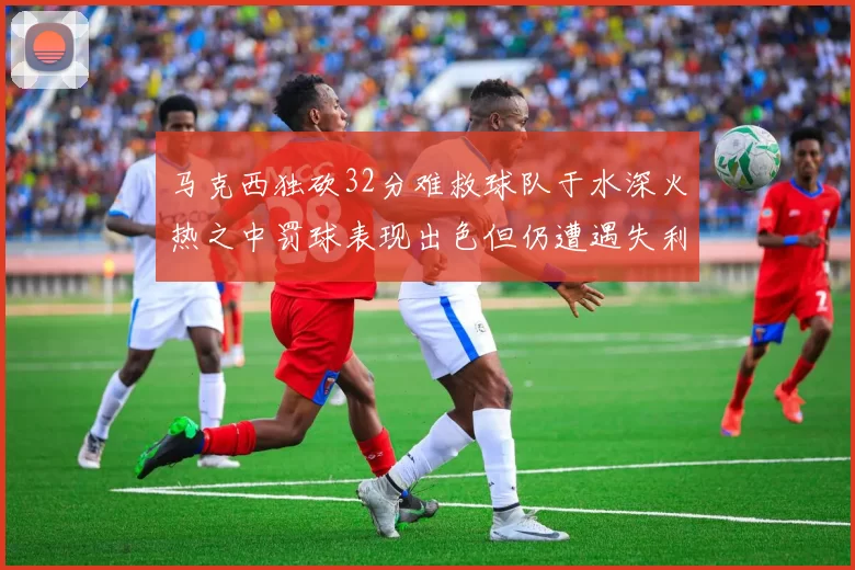马克西独砍32分难救球队于水深火热之中罚球表现出色但仍遭遇失利