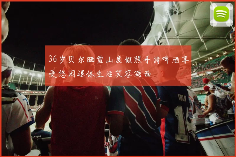 36岁贝尔晒雪山度假照手持啤酒享受悠闲退休生活笑容满面