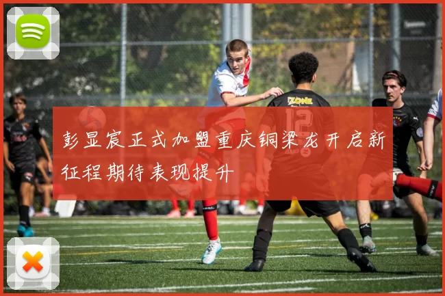 彭显宸正式加盟重庆铜梁龙开启新征程期待表现提升