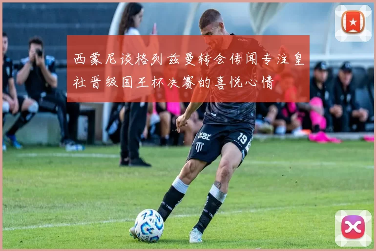 西蒙尼谈格列兹曼转会传闻专注皇社晋级国王杯决赛的喜悦心情