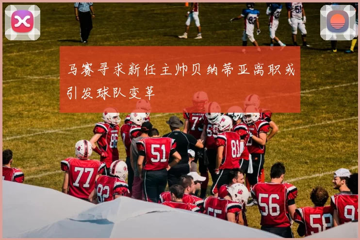 马赛寻求新任主帅贝纳蒂亚离职或引发球队变革