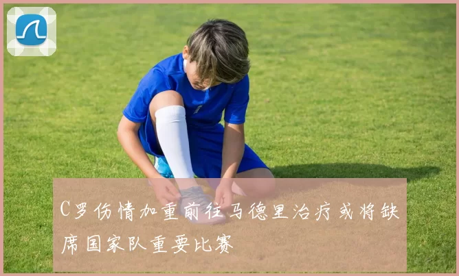 C罗伤情加重前往马德里治疗或将缺席国家队重要比赛