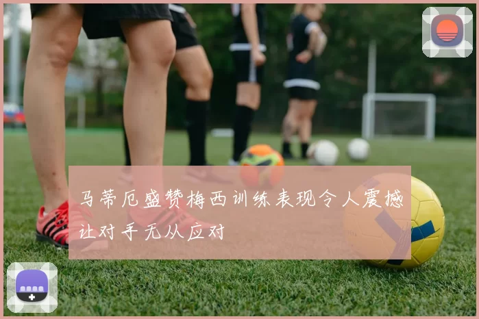 马蒂厄盛赞梅西训练表现令人震撼让对手无从应对