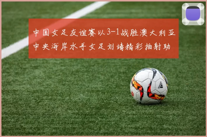 中国女足友谊赛以3-1战胜澳大利亚中央海岸水手女足刘靖精彩抽射助球队取胜