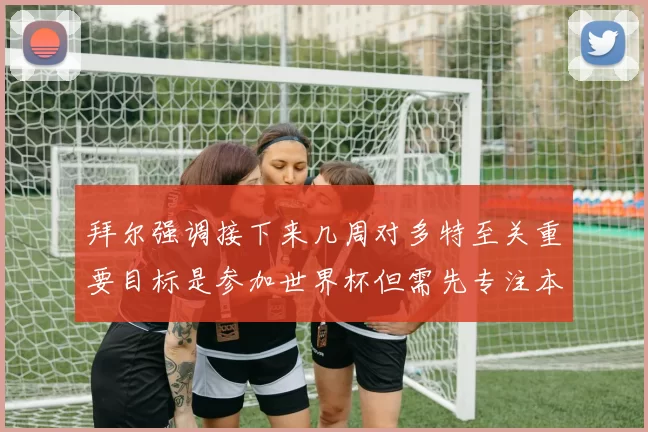 拜尔强调接下来几周对多特至关重要目标是参加世界杯但需先专注本赛季表现