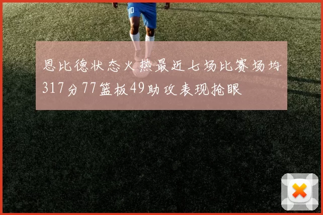 恩比德状态火热最近七场比赛场均317分77篮板49助攻表现抢眼
