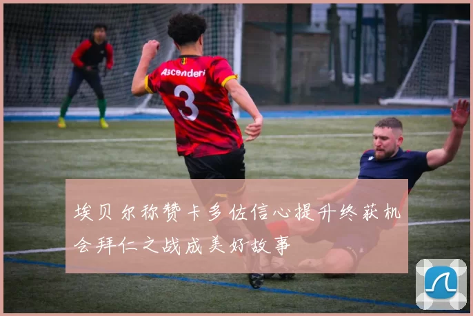 埃贝尔称赞卡多佐信心提升终获机会拜仁之战成美好故事
